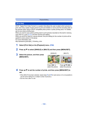 Page 168- 168 -
Playback/Editing
DPOF “Digital Print Order Format” is a system that allows the user to select which pictures to 
print, how many copies of each picture to print and whether or not to print the recording date on 
the pictures when using a DPOF compatible photo printer or photo printing store. For details, 
ask at your photo printing store.
When you want to use a photo printing store to print pictures recorded on the built-in memory, 
copy them to a card  (P172) and then set the print setting.
When...