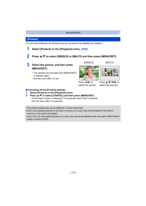 Page 170- 170 -
Playback/Editing
You can set protection for pictures you do not want to be deleted by mistake.
1Select [Protect] on the [Playback] menu. (P48)
2Press 3/4 to select [SINGLE] or [MULTI] and then press [MENU/SET].
∫Canceling all the [Protect] settings
1Select [Protect] on the [Playback] menu.2Press  3/4  to select [CANCEL] and then press [MENU/SET].
•Confirmation screen is displayed. It is executed when [Yes] is selected. 
Exit the menu after it is executed.
•The protect setting may not be effective...