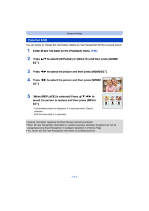 Page 171- 171 -
Playback/Editing
You can delete or change the information relating to Face Recognition for the selected picture.
1Select [Face Rec Edit] on the [Playback] menu. (P48)
•Cleared information regarding the [Face Recog.] cannot be restored.•When all Face Recognition information in a picture has been canceled, the picture will not be 
categorized using Face Recognition in [Category Selection] in [Filtering Play].
•You cannot edit the Face Recognition information of protected pictures.
[Face Rec Edit]...