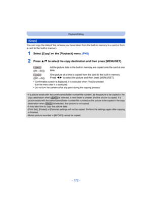 Page 172- 172 -
Playback/Editing
You can copy the data of the pictures you have taken from the built-in memory to a card or from 
a card to the built-in memory.
1Select [Copy] on the [Playback] menu. (P48)
2Press 3/4 to select the copy destination and then press [MENU/SET].
•Confirmation screen is displayed. It is executed when [Yes] is selected. 
Exit the menu after it is executed.
•Do not turn the camera off at any point during the copying process.
•If a picture exists with the same name (folder number/file...