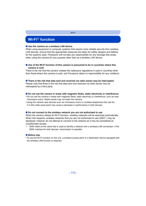 Page 173- 173 -
Wi-Fi
Wi-FiR function
∫Use the camera as a wireless LAN device
When using equipment or computer systems that require more reliable security than wireless 
LAN devices, ensure that the appr opriate measures are taken for safety designs and defects 
for the systems used. Panasonic will not take any  responsibility for any damage that arises 
when using the camera for any purpos e other than as a wireless LAN device.
∫ Use of the Wi-Fi function of this camera is presumed to be in countries where...