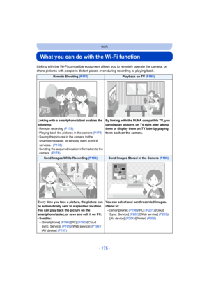 Page 175- 175 -
Wi-Fi
What you can do with the Wi-Fi function
Linking with the Wi-Fi compatible equipment allows you to remotely operate the camera, or 
share pictures with people in distant places even during recording or playing back.
Remote Shooting (P176)Playback on TV (P188)
Linking with a smartphone/tablet enables the 
following:
•Remote recording  (P178)•Playing back the pictures in the camera  (P178)
•Saving the pictures in the camera to the 
smartphone/tablet, or sending them to WEB 
services.  (P178)...