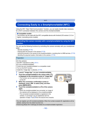 Page 182- 182 -
Wi-Fi
Connecting Easily to a Smartphone/tablet (NFC)
Using the NFC “ Near Field Communication ” function, you can easily transfer data necessary 
for a Wi-Fi connection between this camera and the smartphone/tablet.
You can use the following functions  by controlling this camera remotely with your smartphone/
tablet. –
Remote recording  (P178)–Playing back the pictures in the camera  (P178)–Saving the pictures in the camera to the smartphone/tablet, or sending them to WEB services.  (P178)...