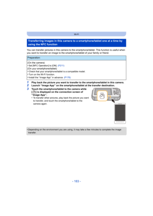 Page 183- 183 -
Wi-Fi
You can transfer pictures in this camera to the smartphone/tablet. This function is useful when 
you want to transfer an image to the smar tphone/tablet of your family or friend.
1Play back the picture you want to transfer to the smartphone/tablet in this camera.
2Launch “ Image App ” on the smartphone/tablet at the transfer destination.
3Touch the smartphone/tablet to the camera while 
[ ] is displayed on the connection screen of 
“Image App”.
•
To transfer other pictures, play back the...