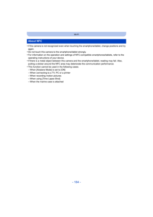 Page 184- 184 -
Wi-Fi
•If the camera is not recognized even when touching the smartphone/tablet, change positions and try 
again.
•Do not touch this camera to the smartphone/tablet strongly.•For information on the operation and settings of NFC-compatible smartphones/tablets, refer to the 
operating instructions of your device. 
•If there is a metal object between this camera and the smartphone/tablet, reading may fail. Also, 
putting a sticker around the NFC area may deteriorate the communication performance....