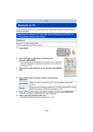 Page 188- 188 -
Wi-Fi
Playback on TV
You can display pictures on a TV that supports the Digital Media Renderer (DMR) function of 
the DLNA standard.
1Press [Wi-Fi].
2Press 3/4 /2/ 1 to select [New Connection], and 
then press [MENU/SET].
•
When connecting with the setting you used before, you can select the 
connection destination from [History Connection]  (P179) or [Favorite 
Connection]  (P180).
3Press  3/4  to select [Playback on TV], and then press [MENU/
SET].
4Press  3/4  to select connection method, and...