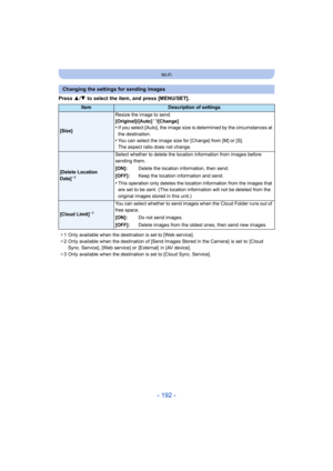 Page 192- 192 -
Wi-Fi
Press 3/4  to select the item, and press [MENU/SET].
Changing the settings for sending images
ItemDescription of settings
[Size] Resize the image to send.
[Original]/[Auto]
¢
1/[Change]•If you select [Auto], the image size is determined by the circumstances at 
the destination.
•You can select the image size for [Change] from [M] or [S].
The aspect ratio does not change.
[Delete Location 
Data]¢2
Select whether to delete the location information from images before 
sending them.
[ON]:...