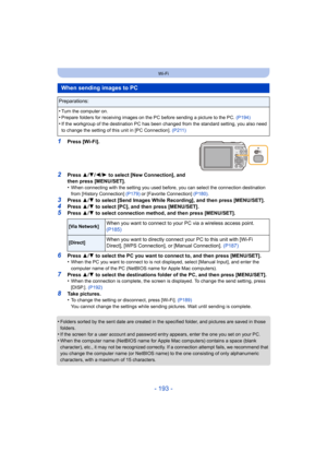 Page 193- 193 -
Wi-Fi
1Press [Wi-Fi].
2Press 3/4 /2/ 1 to select [New Connection], and 
then press [MENU/SET].
•
When connecting with the setting you used before, you can select the connection destination 
from [History Connection]  (P179) or [Favorite Connection] (P180) .
3Press 3/4  to select [Send Images While Recording], and then press [MENU/SET].
4Press  3/4  to select [PC], and then press [MENU/SET].5Press  3/4  to select connection method, and then press [MENU/SET].
6Press  3/4  to select the PC you want...