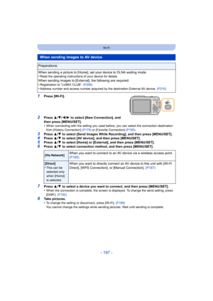 Page 197- 197 -
Wi-Fi
1Press [Wi-Fi].
2Press 3/4 /2/ 1 to select [New Connection], and 
then press [MENU/SET].
•
When connecting with the setting you used before, you can select the connection destination 
from [History Connection]  (P179) or [Favorite Connection] (P180) .
3Press 3/4  to select [Send Images While Recording], and then press [MENU/SET].4Press  3/4  to select [AV device], and then press [MENU/SET].5Press  3/4  to select [Home] or [External], and then press [MENU/SET].
6Press  3/4  to select...