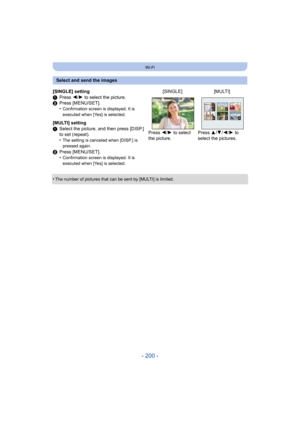 Page 200- 200 -
Wi-Fi
•The number of pictures that can be sent by [MULTI] is limited.
Select and send the images
[SINGLE] setting
1 Press  2/1 to select the picture.
2 Press [MENU/SET].
•
Confirmation screen is displayed. It is 
executed when [Yes] is selected.
[MULTI] setting
1Select the picture, and then press [DISP.] 
to set (repeat).
•
The setting is canceled when [DISP.] is 
pressed again.
2Press [MENU/SET].
•Confirmation screen is displayed. It is 
executed when [Yes] is selected.
[SINGLE] [MULTI]
Press...