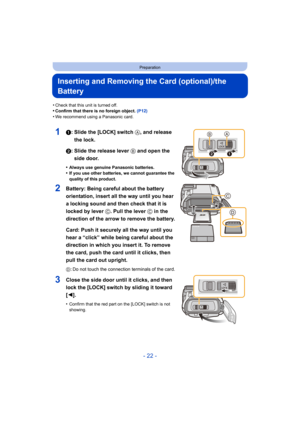 Page 22- 22 -
Preparation
Inserting and Removing the Card (optional)/the 
Battery
•Check that this unit is turned off.•Confirm that there is no foreign object. (P12)•We recommend using a Panasonic card.
11: Slide the [LOCK] switch A, and release 
the lock.
2: Slide the release lever B and open the  side door.
•Always use genuine Panasonic batteries.•If you use other batteries, we cannot guarantee the 
quality of this product.
2Battery: Being careful about the battery 
orientation, insert all the way until you...