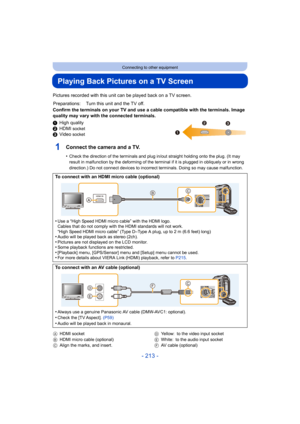 Page 213- 213 -
Connecting to other equipment
Playing Back Pictures on a TV Screen
Pictures recorded with this unit can be played back on a TV screen.
Confirm the terminals on your TV and use a cable compatible with the terminals. Image 
quality may vary with the connected terminals.
1High quality
2 HDMI 
socket3Video socket
1Connect the camera and a TV.
•Check the direction of the terminals and plug in/out straight holding onto the plug. (It may 
result in malfunction by the deforming of the terminal if it is...