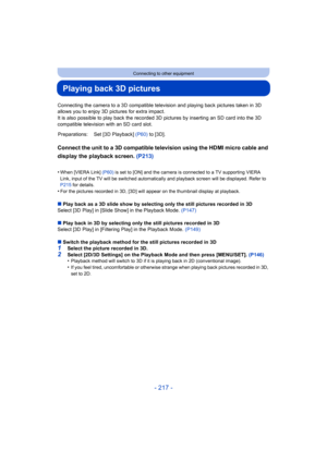 Page 217- 217 -
Connecting to other equipment
Playing back 3D pictures
Connecting the camera to a 3D compatible television and playing back pictures taken in 3D 
allows you to enjoy 3D pictures for extra impact.
It is also possible to play back the recorded 3D pictures by inserting an SD card into the 3D 
compatible television with an SD card slot.
Connect the unit to a 3D compatible television using the HDMI micro cable and 
display the playback screen. (P213)
•When [VIERA Link]  (P60) is set to [ON] and the...