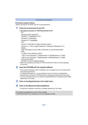 Page 221- 221 -
Connecting to other equipment
∫Installing supplied software
•Before inserting the CD-ROM, close all running applications.
1Check the environment of your PC.
•Operating environment of “PHOTOfunSTUDIO 9.6 PE”
–OS:
Windows VistaR (32bit) SP2,
WindowsR 7 (32bit/64bit) or SP1,
WindowsR 8 (32bit/64bit),
WindowsR 8.1 (32bit/64bit)
–CPU:
PentiumR III 800 MHz or higher (Windows VistaR),
PentiumR III 1 GHz or higher (WindowsR 7/WindowsR 8/WindowsR 8.1)
–Display:
1024k768 pixels or more (1920k 1080 pixels...