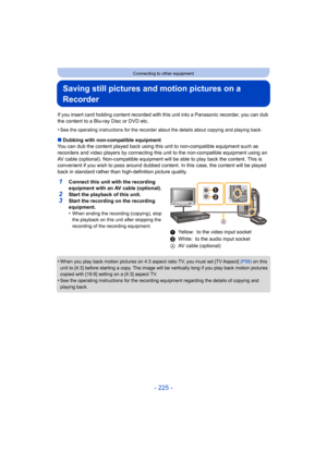 Page 225- 225 -
Connecting to other equipment
Saving still pictures and motion pictures on a 
Recorder
If you insert card holding content recorded with this unit into a Panasonic recorder, you can dub 
the content to a Blu-ray Disc or DVD etc.
•
See the operating instructions for the recorder about the details about copying and playing back.
∫ Dubbing with non-compatible equipment
You can dub the content played back using this  unit to non-compatible equipment such as 
recorders and video players by connecting...