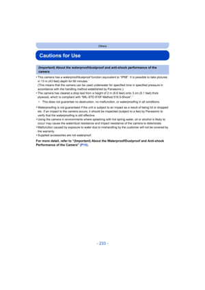 Page 233- 233 -
Others
Cautions for Use
•This camera has a waterproof/dustproof function equivalent to “IP68”. It is possible to take pictures 
in 13 m (43 feet) depth for 60 minutes.¢ 
(This means that the camera can be used underwater for specified time in specified pressure in 
accordance with the handling method established by Panasonic.)
•The camera has cleared a drop test from a height of 2 m (6.6 feet) onto 3 cm (0.1 feet) thick 
plywood, which is compliant with “MIL-STD 810F Method 516.5-Shock”.¢
¢ This...
