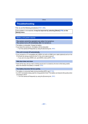 Page 251- 251 -
Others
Troubleshooting
First, try out the following procedures (P251–266).
•
The battery is exhausted. Charge the battery.
•If you leave the camera on , the battery will be exhausted.
> Turn the camera off frequently by using the [Economy] etc.  (P57)
•If you connect to a TV compatible with VIERA Link with an HDMI micro cable (optional) and turn the 
TV off with the remote control for the TV, this unit is also turned off.
> If you are not using VIERA Link, set [VIERA Link] to [OFF].  (P60)...