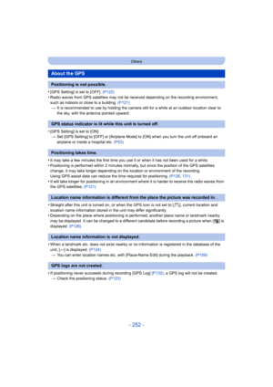 Page 252- 252 -
Others
•[GPS Setting] is set to [OFF]. (P122)
•Radio waves from GPS satellites may not be received depending on the recording environment, 
such as indoors or close to a building.  (P121)
> It is recommended to use  by holding the camera still for a while at an outdoor location clear to 
the sky, with the antenna pointed upward.
•[GPS Setting] is set to [ON]. > Set [GPS Setting] to [OFF] or [Airplane Mode] to [ON] when you turn the unit off onboard an 
airplane or inside a hospital etc.  (P53)...