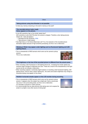 Page 254- 254 -
Others
•Is there any memory remaining on the built-in memory or the card?
•Is the ISO sensitivity high or the shutter speed slow?
(ISO sensitivity is set to [AUTO] when the camera is shipped. Therefore, when taking pictures 
indoors etc. noise will appear.)> Decrease the ISO sensitivity.  (P98)
> Take pictures in bright places.
•Has [High Sens.] in the Scene Mode been set? If so, the resolution of the recorded picture 
decreases slightly because of high sensitivity processing, but this is not a...
