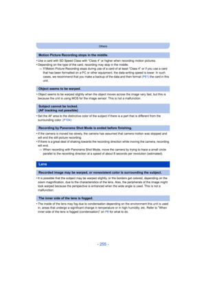 Page 255- 255 -
Others
•Use a card with SD Speed Class with “Class 4” or higher when recording motion pictures.
•Depending on the type of the card, recording may stop in the middle.> If Motion Picture Recording stops during use of a ca rd of at least “Class 4” or if you use a card 
that has been formatted on a PC or other equipment, the data-writing speed is lower. In such 
cases, we recommend that you make a backup of the data and then format (P61)  the card in this 
unit.
•Object seems to be warped slightly...