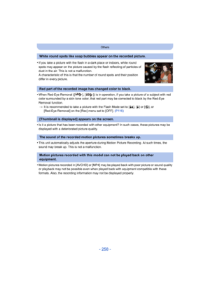 Page 258- 258 -
Others
•When Red-Eye Removal ([ ], [ ]) is in operation, if you take a picture of a subject with red 
color surrounded by a skin tone color, that red part may be corrected to black by the Red-Eye 
Removal function.> It is recommended to take a picture with the Flash Mode set to [ ‡], [‰] or [ Œ], or 
[Red-Eye Removal] on the [Rec] menu set to [OFF].  (P116)
•Is it a picture that has been recorded with other equipment? In such cases, these pictures may be 
displayed with a deteriorated picture...