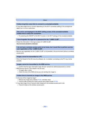 Page 260- 260 -
Others
•It may take longer time to connect depending on the Wi-Fi connection setting of the smartphone/
tablet, but it is not a malfunction.> Try switching the ON/OFF of the Wi-Fi function in  the Wi-Fi settings of the smartphone/tablet.
•Check the information in the login screen of “LUMIX CLUB”.
http://lumixclub.panasonic.net/eng/c/
•Service user registration for the “LUMIX CLUB” is not possible in the environment without a wireless 
access point.
•When the firewall of the OS, security software,...