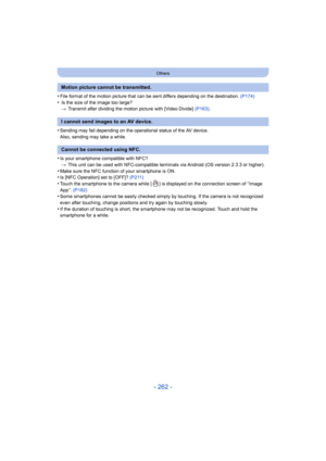 Page 262- 262 -
Others
•File format of the motion picture that can be sent differs depending on the destination. (P174)
• Is the size of the image too large?
> Transmit after dividing the motion picture with [Video Divide]  (P163).
•Sending may fail depending on the operational status of the AV device.
Also, sending may take a while.
•Is your smartphone compatible with NFC?
> This unit can be used with NFC-compatible terminals via Android (OS version 2.3.3 or higher).
•Make sure the NFC function of your...