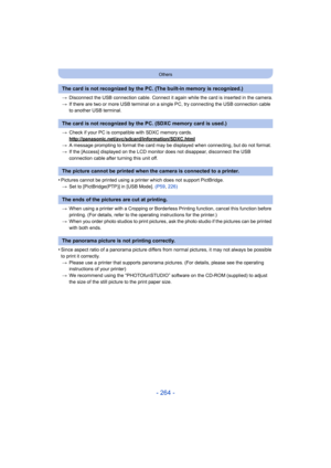 Page 264- 264 -
Others
>Disconnect the USB connection cable. Connect it again while the card is inserted in the camera.
> If there are two or more USB terminal on a single PC, try connecting the USB connection cable 
to another USB terminal.
> Check if your PC is compat ible with SDXC memory cards.
http://panasonic.net/avc/sdcard/information/SDXC.html
> A message prompting to format the card may be displayed when connecting, but do not format.
> If the [Access] displayed on the LCD monito r does not disappear,...