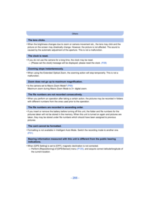 Page 266- 266 -
Others
•When the brightness changes due to zoom or camera movement etc., the lens may click and the 
picture on the screen may drastically change. However, the picture is not affected. The sound is 
caused by the automatic adjustment of the aperture. This is not a malfunction.
•If you do not use the camera for a long time, the clock may be reset.> [Please set the clock] message will be displayed; please reset the clock.  (P28)
•When using the Extended Optical Zoom, the zooming action will stop...