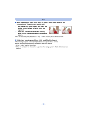 Page 38- 38 -
Basic
∫When the subject is not in focus (such as when it is not in the center of the 
composition of the picture you want to take)
1Aim the AF area at the subject, and press the 
shutter button halfway to fix the focus and 
exposure.
2Press and hold the shutter button halfway 
while moving the camera as you compose the 
picture.
•
You can repeatedly retry the actions in step 1 before pressing the shutter button fully.
∫ Subject and recording conditions which are difficult to focus in
•Fast-moving...