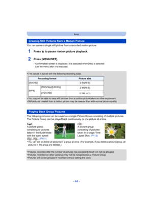 Page 44- 44 -
Basic
You can create a single still picture from a recorded motion picture.
1Press 3 to pause motion picture playback.
2Press [MENU/SET].
•Confirmation screen is displayed. It is executed when [Yes] is selected. 
Exit the menu after it is executed.
•The picture is saved with the following recording sizes.
•You may not be able to save still pictures from a motion picture taken on other equipment.
•Still pictures created from a motion picture may be coarser than with normal picture quality.
The...