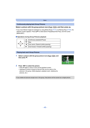 Page 45- 45 -
Basic
Select a picture with the group picture icon ([˜], [ ]), and then press 3.
•If you have filtered images for playback by using [Slide Show]   (P147) or [Filtering Play]  (P149), the 
selection screen appears. Press  3/4  to select [Burst Play]/[Sequential Play], and then press 
[MENU/SET] .
∫ Operations during Group Pictures playback
•
If you delete all pictures except one in the group, that picture will be saved as a single picture.
Continuously playing back Group Pictures 3Continuous...