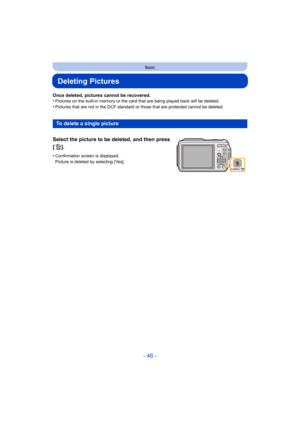 Page 46- 46 -
Basic
Deleting Pictures
Once deleted, pictures cannot be recovered.
•Pictures on the built-in memory or the card that are being played back will be deleted.
•Pictures that are not in the DCF standard or those that are protected cannot be deleted.
To delete a single picture
Select the picture to be deleted, and then press 
[].
•Confirmation screen is displayed. 
Picture is deleted by selecting [Yes]. 