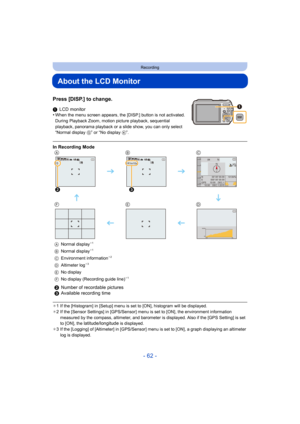 Page 62- 62 -
Recording
About the LCD Monitor
Press [DISP.] to change.
1LCD monitor
•When the menu screen appears, the [DISP.] button is not activated. 
During Playback Zoom, motion picture playback, sequential 
playback, panorama playback or a slide show, you can only select 
“Normal display  G” or “No display  K”.
¢1 If the [Histogram] in [Setup] menu is set to [ON], histogram will be displayed.
¢ 2 If the [Sensor Settings] in [GPS/Sensor] menu is set to [ON], the environment information 
measured by the...