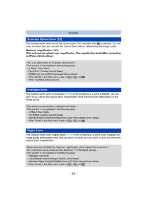 Page 65- 65 -
Recording
This function works when any of the picture sizes (P96) indicated with   is selected. You can 
zoom in further than you can with the Optica l Zoom without deteriorating the image quality.
Maximum magnification: 10.5 k
(This includes the optical zoom magnification. The magnification level differs depending 
on [Picture Size] setting.)
•
“EZ” is an abbreviation of “Extended Optical Zoom”.
•This function is not available in the following cases:–In Macro Zoom Mode–[Toy Effect] (Creative...