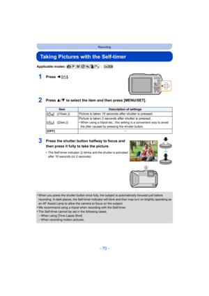 Page 70- 70 -
Recording
Taking Pictures with the Self-timer
Applicable modes: 
1Press 2 [ë].
2Press 3/ 4 to select the item and then press [MENU/SET].
•When you press the shutter button once fully, the subject is automatically focused just before 
recording. In dark places, the Self-timer indicator  will blink and then may turn on brightly operating as 
an AF Assist Lamp to allow the camera to focus on the subject.
•We recommend using a tripod when recording with the Self-timer.
•The Self-timer cannot be set in...