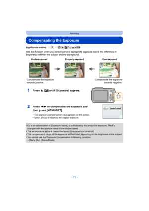 Page 71- 71 -
Recording
Compensating the Exposure
Applicable modes: 
Use this function when you cannot achieve appropriate exposure due to the difference in 
brightness between the subject and the background.
•
EV is an abbreviation of [Exposure Value], a unit indicating the amount of exposure. The EV 
changes with the aperture value or the shutter speed.
•The set exposure value is memorized even if the camera is turned off.•The compensation range of the exposure will be limited depending on the brightness of...