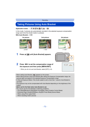 Page 72- 72 -
Recording
Taking Pictures Using Auto Bracket
Applicable modes: 
In this mode, 3 pictures are automatically recorded in the selected exposure compensation 
range each time the shutter button is pressed.
With Auto Bracket d1EV
•
When setting Auto Bracket, [ ] appears on the screen.
•When taking pictures using Auto Bracket after setting the Exposure Compensation range, the 
pictures taken are based on the selected Exposure Compensation range.
•In Manual Exposure Mode, if the shutter speed is set to...