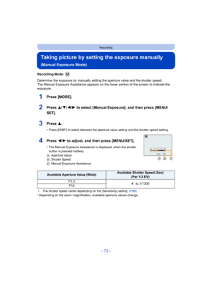 Page 73- 73 -
Recording
Taking picture by setting the exposure manually 
(Manual Exposure Mode)
Recording Mode: 
Determine the exposure by manually setting the aperture value and the shutter speed.
The Manual Exposure Assistance appears on the lower portion of the screen to indicate the 
exposure.
1Press [MODE].
2Press 3/4/2/1 to select [Manual Exposure], and then press [MENU/
SET].
3Press 3.
•Press [DISP.] to select between the aperture value setting and the shutter speed setting.
4Press 2/ 1 to adjust, and...