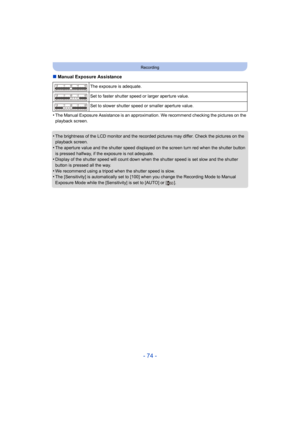 Page 74- 74 -
Recording
∫Manual Exposure Assistance
•
The Manual Exposure Assistance is an approximation. We recommend checking the pictures on the 
playback screen.
•The brightness of the LCD monitor and the recorded pictures may differ. Check the pictures on the 
playback screen.
•The aperture value and the shutter speed displayed on the screen turn red when the shutter button 
is pressed halfway, if the exposure is not adequate.
•Display of the shutter speed will count down when the shutter speed is set slow...