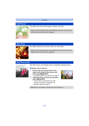 Page 79- 79 -
Recording
This effect blurs the overall image to produce a soft feel.
This effect transforms pin-points of light into a star effect.
This effect leaves one selected color to emphasize impressiveness.
[Soft Focus]
•Display of the recording screen will be delayed more than usual and the 
screen will look as if frames are dropping.
[Star Filter]
•Display of the recording screen will be  delayed more than usual and the 
screen will look as if frames are dropping.
[One Point Color]
∫ Set the color to...