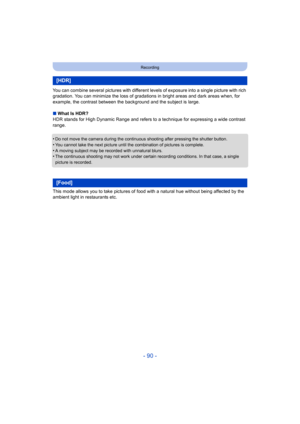 Page 90- 90 -
Recording
You can combine several pictures with different levels of exposure into a single picture with rich 
gradation. You can minimize the loss of gradations in bright areas and dark areas when, for 
example, the contrast between the background and the subject is large.
∫ What Is HDR?
HDR stands for High Dynamic Range and refers to  a technique for expressing a wide contrast 
range.
•
Do not move the camera during the continuous shooting after pressing the shutter button.
•You cannot take the...
