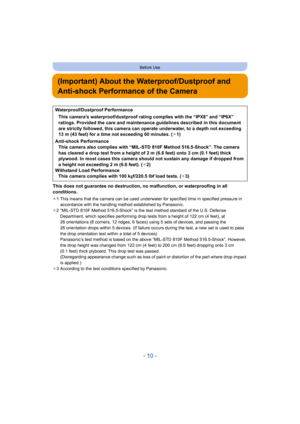 Page 10- 10 -
Before Use
(Important) About the Waterproof/Dustproof and 
Anti-shock Performance of the Camera
This does not guarantee no destruction, no malfunction, or waterproofing in all 
conditions.
¢1 This means that the camera can be used underwater for specified time in specified pressure in 
accordance with the handling method established by Panasonic.
¢ 2 “MIL-STD 810F Method 516.5-Shock” is the test method standard of the U.S. Defense 
Department, which specifies performing drop tests from a height of...