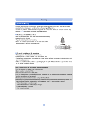 Page 93- 93 -
Recording
Pictures are recorded continuously while moving the camera horizontally, and two pictures 
selected automatically are combined to make a single 3D picture.
To view 3D pictures, a television that supports 3D is required. (This unit will play back in 2D)
Refer to P217 for details about the playback method.
∫ Technique for 3D Photo Mode
Start the recording and then slide the camera horizontally 
straight from left to right.
•
A guide is displayed while recording.
•Move the camera...