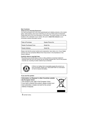 Page 2SQT0837 (ENG)2
Dear Customer,
Thank you for choosing Panasonic!
You have purchased one of the most sophisticated and reliable products on the market 
today. Used properly, we’re sure it will bring you and your family years of enjoyment. 
Please take time to fill in the information on the below. The s erial number is on the tag 
located on the underside of your camera. Be sure to  retain this manual as your 
convenient camera information source.
Please note that the actual controls and components, menu...