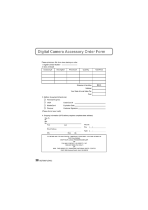 Page 38SQT0837 (ENG)38
Digital Camera Accessory Order Form
TO OBTAIN ANY OF OUR DIGITAL CAMERA ACCESSORIES YOU CAN DO ANY OF THE FOLLOWING: 
VISIT YOUR LOCAL PANASONIC DEALER  OR 
YOU MAY CONTACT US DIRECTLY AT: 1-800-237-9080 (FAX ONLY)  OR 
MAIL THIS ORDER TO: PANASONIC NATIONAL PARTS CENTER 20421 84th Avenue South, Kent, WA 98032
Ship To: 
Mr.
Mrs.
Ms. tsaL
tsriF
Street Address 
City State Zip
Phone#: 
Day ( )
Night ()
4. Shipping information (UPS delivery requires complete street address)\
        
Please...