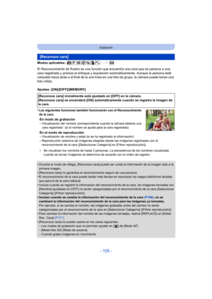 Page 105- 105 -
Grabación
Modos aplicables: 
El Reconocimiento de Rostro es una función que encuentra una cara que se parezca a una 
cara registrada y prioriza el enfoque y exposición automáticamente. Aunque la persona esté 
colocada hacia atrás o al final de la una línea en una foto de grupo, la cámara puede tomar una 
foto nítida.
Ajustes: [ON]/[OFF]/[MEMORY]
•
Las siguientes funciones también funcionarán con el Reconocimiento 
de la cara.
En modo de grabación
–Visualización del nombre correspondiente cuando...