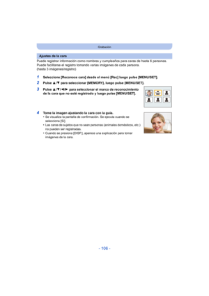 Page 106- 106 -
Grabación
Puede registrar información como nombres y cumpleaños para caras de hasta 6 personas.
Puede facilitarse el registro tom ando varias imágenes de cada persona. 
(hasta 3 imágenes/registro)
1Seleccione [Reconoce cara] desde el menú [Rec] luego pulse [MENU/SET].
2Pulse  3/4 para seleccionar [MEMORY], luego pulse [MENU/SET].
3Pulse 3/4/ 2/1 para seleccionar el marco de reconocimiento 
de la cara que no esté registrado y luego pulse [MENU/SET].
4Tome la imagen ajustando la cara con la guía....