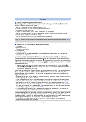 Page 124- 124 -
GPS/Sensor
∫Cuando el posicionamiento tarda mucho
Bajo las siguientes condiciones, el posicionamiento exitoso puede tardar de 2 a 3 minutos 
incluso cuando la recepción es buena.
•
Cuando el posicionamiento se realiza por primera vez•Cuando la recepción fue mala durante un tiempo significativo•Después de cambiar la batería•Cuando la cámara se dejó por un tiempo significativo sin encenderla•Cuando la cámara se movió un camino largo desde la última ubicación de recepción exitosa•Cuando [Ajuste GPS]...