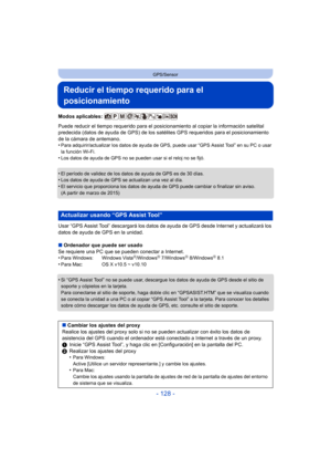 Page 128- 128 -
GPS/Sensor
Reducir el tiempo requerido para el 
posicionamiento
Modos aplicables: 
Puede reducir el tiempo requerido para el posicionamiento al copiar la información satelital 
predecida (datos de ayuda de GPS) de los satélites GPS requeridos para el posicionamiento 
de la cámara de antemano.
•
Para adquirir/actualizar los datos de ayuda de GPS, puede usar “GPS Assist Tool” en su PC o usar 
la función Wi-Fi.
•Los datos de ayuda de GPS no se pueden usar si el reloj no se fijó.
•El período de...